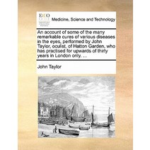 An Account of Some of the Many Remarkable Cures of Various Diseases in the Eyes Performed by John Tay..., Gale Ecco, Print Editions